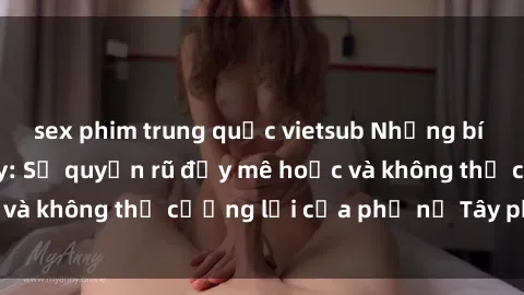sex phim trung quốc vietsub Những bí mật về sex gái Tây: Sự quyến rũ đầy mê hoặc và không thể cưỡng lại của phụ nữ Tây phương