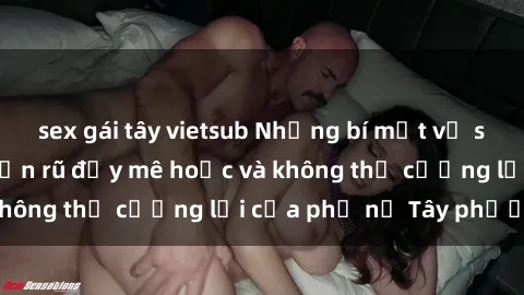 sex gái tây vietsub Những bí mật về sex gái Tây: Sự quyến rũ đầy mê hoặc và không thể cưỡng lại của phụ nữ Tây phương