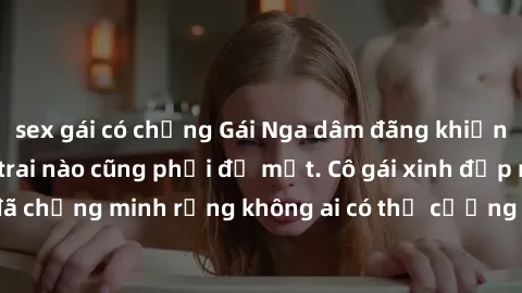 sex gái có chồng Gái Nga dâm đãng khiến tim bất cứ chàng trai nào cũng phải đỏ mặt. Cô gái xinh đẹp này đã chứng minh rằng không ai có thể cưỡng lại khi cô làm tình đắm say.