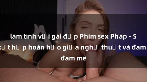 làm tình với gái đẹp Phim sex Pháp - Sự kết hợp hoàn hảo giữa nghệ thuật và đam mê