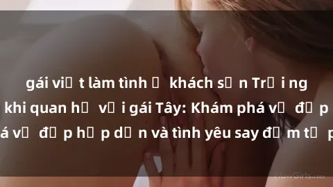 gái việt làm tình ở khách sạn Trải nghiệm đầy mới lạ khi quan hệ với gái Tây: Khám phá vẻ đẹp hấp dẫn và tình yêu say đắm từ phương Tây