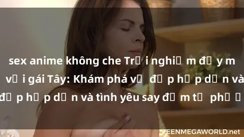 sex anime không che Trải nghiệm đầy mới lạ khi quan hệ với gái Tây: Khám phá vẻ đẹp hấp dẫn và tình yêu say đắm từ phương Tây