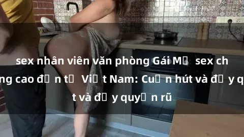 sex nhân viên văn phòng Gái Mỹ sex chất lượng cao đến từ Việt Nam: Cuốn hút và đầy quyến rũ