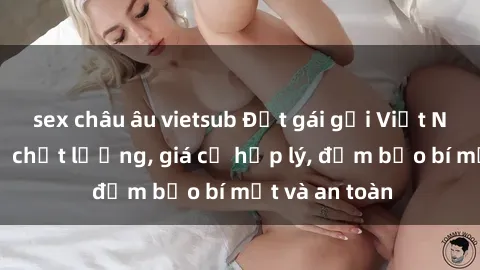 sex châu âu vietsub Đặt gái gọi Việt Nam: Dịch vụ chất lượng, giá cả hợp lý, đảm bảo bí mật và an toàn