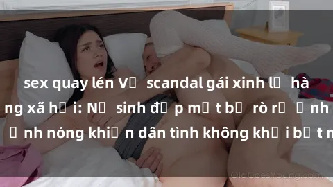 sex quay lén Vụ scandal gái xinh lộ hàng gây sốt trên mạng xã hội: Nữ sinh đẹp mắt bị rò rỉ ảnh nóng khiến dân tình không khỏi bất ngờ và phẫn nộ!