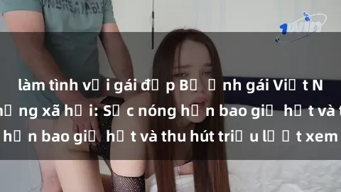 làm tình với gái đẹp Bộ ảnh gái Việt Nam nude gây sốt mạng xã hội: Sắc nóng hơn bao giờ hết và thu hút triệu lượt xem