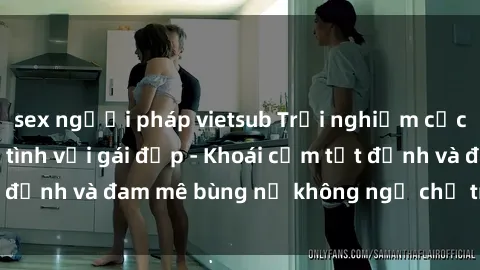 sex người pháp vietsub Trải nghiệm cực kỳ thú vị khi làm tình với gái đẹp - Khoái cảm tột đỉnh và đam mê bùng nổ không ngờ chỉ trong một đêm!