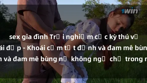 sex gia đình Trải nghiệm cực kỳ thú vị khi làm tình với gái đẹp - Khoái cảm tột đỉnh và đam mê bùng nổ không ngờ chỉ trong một đêm!