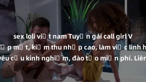 sex loli việt nam Tuyển gái call girl Việt Nam gợi cảm, đẹp mắt, kiếm thu nhập cao, làm việc linh hoạt, không yêu cầu kinh nghiệm, đào tạo miễn phí. Liên hệ ngay để biết thêm chi tiết!