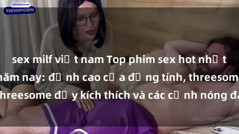 sex milf việt nam Top phim sex hot nhất không thể bỏ lỡ năm nay: đỉnh cao của đồng tính, threesome đầy kích thích và các cảnh nóng đang gây sốt!