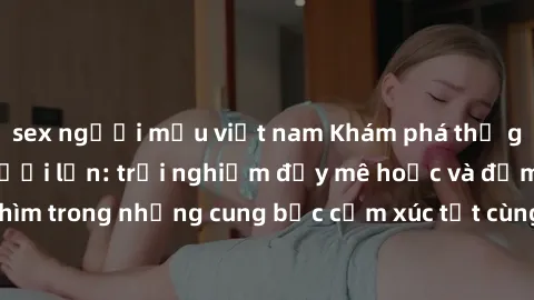 sex người mẫu việt nam Khám phá thế giới mới với sex người lớn: trải nghiệm đầy mê hoặc và đắm chìm trong những cung bậc cảm xúc tột cùng, hứng khởi và cuốn hút.