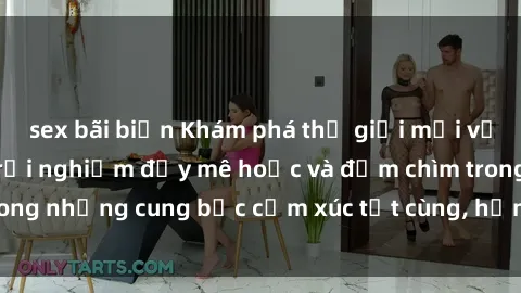 sex bãi biển Khám phá thế giới mới với sex người lớn: trải nghiệm đầy mê hoặc và đắm chìm trong những cung bậc cảm xúc tột cùng, hứng khởi và cuốn hút.