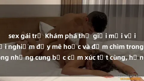 sex gái trẻ Khám phá thế giới mới với sex người lớn: trải nghiệm đầy mê hoặc và đắm chìm trong những cung bậc cảm xúc tột cùng, hứng khởi và cuốn hút.