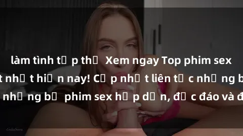 làm tình tập thể Xem ngay Top phim sex mới nhất đang hot nhất hiện nay! Cập nhật liên tục những bộ phim sex hấp dẫn, độc đáo và đầy kích thích.