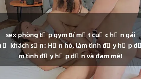 sex phòng tập gym Bí mật cuộc hẹn gái Việt lần đầu ở khách sạn: Hẹn hò, làm tình đầy hấp dẫn và đam mê!