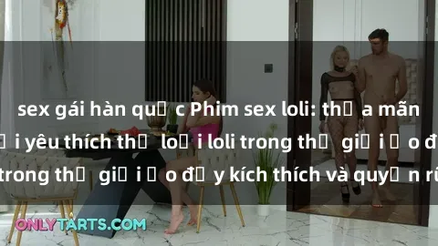 sex gái hàn quốc Phim sex loli: thỏa mãn đam mê của người yêu thích thể loại loli trong thế giới ảo đầy kích thích và quyến rũ.