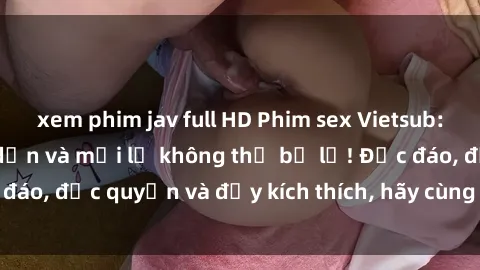 xem phim jav full HD Phim sex Vietsub: Trải nghiệm hấp dẫn và mới lạ không thể bỏ lỡ! Độc đáo, độc quyền và đầy kích thích, hãy cùng khám phá ngay!
