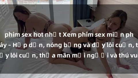 phim sex hot nhất Xem phim sex miễn phí online ngay tại đây – Hấp dẫn, nóng bỏng và đầy lôi cuốn, thỏa mãn mọi người và thú vui của bạn!