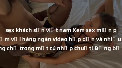 sex khách sạn việt nam Xem sex miễn phí: Cùng trải nghiệm với hàng ngàn video hấp dẫn và nhiều thể loại đa dạng chỉ trong một cú nhấp chuột! Đừng bỏ lỡ cơ hội thưởng thức tuyệt vời này ngay hôm nay!