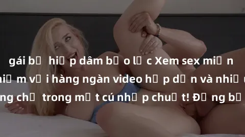gái bị hiếp dâm bạo lực Xem sex miễn phí: Cùng trải nghiệm với hàng ngàn video hấp dẫn và nhiều thể loại đa dạng chỉ trong một cú nhấp chuột! Đừng bỏ lỡ cơ hội thưởng thức tuyệt vời này ngay hôm nay!
