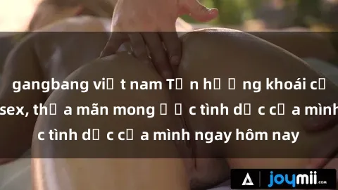 gangbang việt nam Tận hưởng khoái cảm với gái xinh sex, thỏa mãn mong ước tình dục của mình ngay hôm nay
