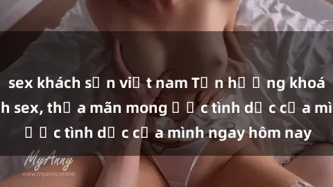 sex khách sạn việt nam Tận hưởng khoái cảm với gái xinh sex, thỏa mãn mong ước tình dục của mình ngay hôm nay
