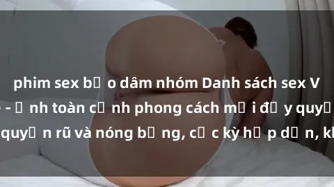 phim sex bạo dâm nhóm Danh sách sex Việt Nam không che - Ảnh toàn cảnh phong cách mới đầy quyến rũ và nóng bỏng, cực kỳ hấp dẫn, không thể bỏ qua!