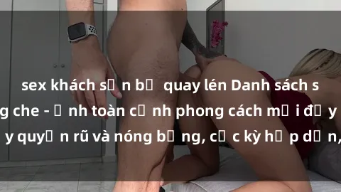 sex khách sạn bị quay lén Danh sách sex Việt Nam không che - Ảnh toàn cảnh phong cách mới đầy quyến rũ và nóng bỏng, cực kỳ hấp dẫn, không thể bỏ qua!