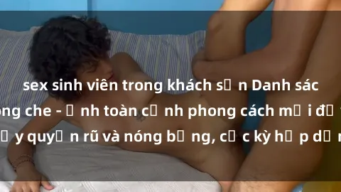 sex sinh viên trong khách sạn Danh sách sex Việt Nam không che - Ảnh toàn cảnh phong cách mới đầy quyến rũ và nóng bỏng, cực kỳ hấp dẫn, không thể bỏ qua!