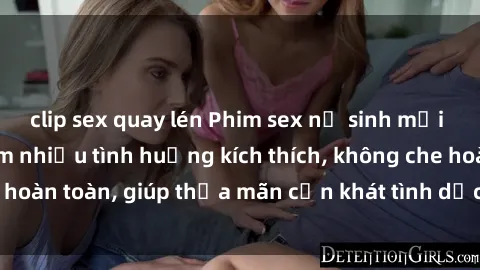 clip sex quay lén Phim sex nữ sinh mới nhất: Trải nghiệm nhiều tình huống kích thích, không che hoàn toàn, giúp thỏa mãn cơn khát tình dục của các bạn trẻ