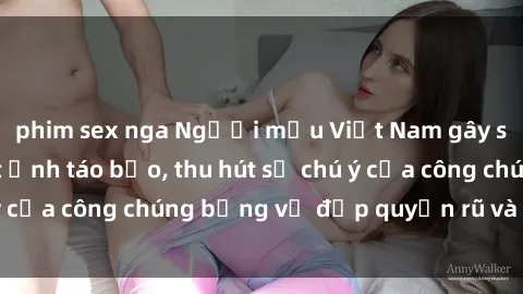 phim sex nga Người mẫu Việt Nam gây sốt với loạt shoot ảnh táo bạo, thu hút sự chú ý của công chúng bằng vẻ đẹp quyến rũ và gợi cảm.
