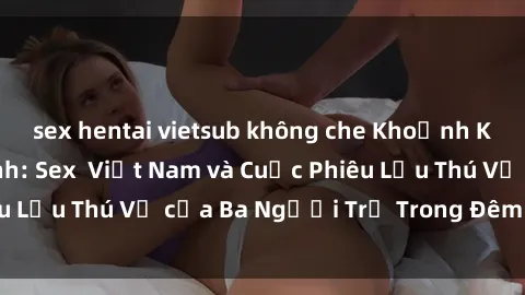 sex hentai vietsub không che Khoảnh Khắc Đầy Kịch Tính: Sex  Việt Nam và Cuộc Phiêu Lưu Thú Vị của Ba Người Trẻ Trong Đêm Say Đắm