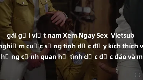 gái gọi việt nam Xem Ngay Sex  Vietsub Full HD - Cùng trải nghiệm cuộc sống tình dục đầy kích thích với những cảnh quan hệ tình dục độc đáo và mãnh liệt trong bộ phim này!