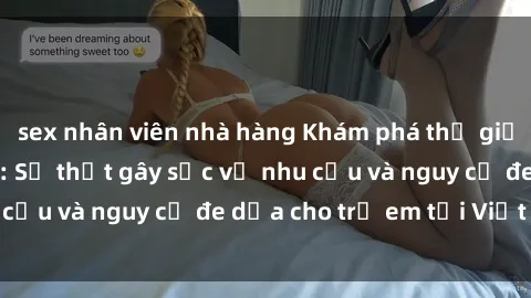 sex nhân viên nhà hàng Khám phá thế giới sex loli Việt Nam: Sự thật gây sốc về nhu cầu và nguy cơ đe dọa cho trẻ em tại Việt Nam