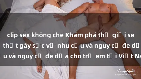 clip sex không che Khám phá thế giới sex loli Việt Nam: Sự thật gây sốc về nhu cầu và nguy cơ đe dọa cho trẻ em tại Việt Nam