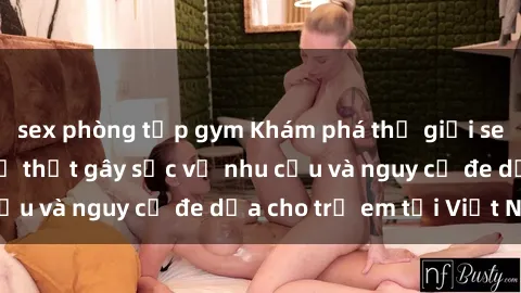 sex phòng tập gym Khám phá thế giới sex loli Việt Nam: Sự thật gây sốc về nhu cầu và nguy cơ đe dọa cho trẻ em tại Việt Nam