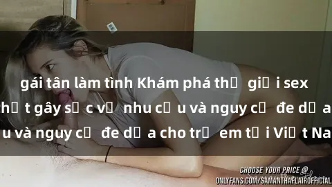 gái tân làm tình Khám phá thế giới sex loli Việt Nam: Sự thật gây sốc về nhu cầu và nguy cơ đe dọa cho trẻ em tại Việt Nam