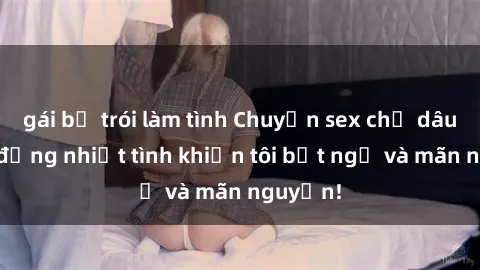 gái bị trói làm tình Chuyện sex chị dâu: hành động nhiệt tình khiến tôi bất ngờ và mãn nguyện!