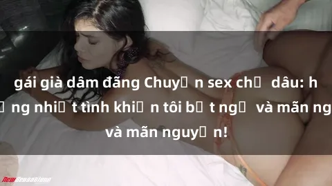 gái già dâm đãng Chuyện sex chị dâu: hành động nhiệt tình khiến tôi bất ngờ và mãn nguyện!