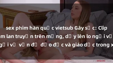 sex phim hàn quốc vietsub Gây sốc: Clip sex mẹ con Việt Nam lan truyền trên mạng, dấy lên lo ngại về vấn đề đạo đức và giáo dục trong xã hội hiện nay.