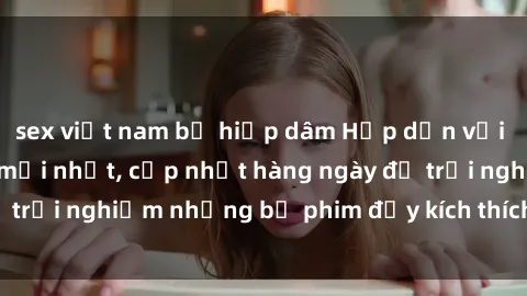 sex việt nam bị hiếp dâm Hấp dẫn với sex hentai vietsub mới nhất, cập nhật hàng ngày để trải nghiệm những bộ phim đầy kích thích và hấp dẫn.