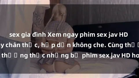 sex gia đình Xem ngay phim sex jav HD với những cảnh quay chân thực, hấp dẫn không che. Cùng thưởng thức những bộ phim sex jav HD hot nhất hiện nay!