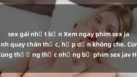 sex gái nhật bản Xem ngay phim sex jav HD với những cảnh quay chân thực, hấp dẫn không che. Cùng thưởng thức những bộ phim sex jav HD hot nhất hiện nay!