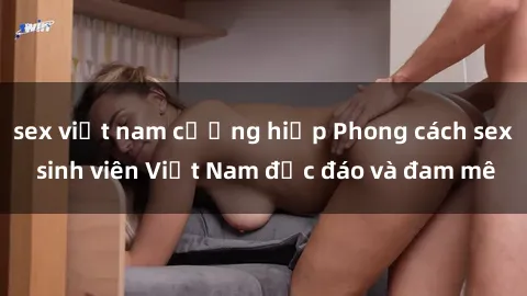 sex việt nam cưỡng hiếp Phong cách sex sinh viên Việt Nam độc đáo và đam mê